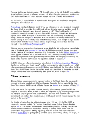 Supreme intelligence that rules matter. All the article states is that it is doubtful in my opinion
if our intelligence or soul or whatever one may call it lives hereafter as an entity or disperses
back again from whence it came, scattered amongst the cells of which we are made.[48]
He also stated, "I do not believe in the God of the theologians; but that there is a Supreme
Intelligence I do not doubt."[91]
Nonviolence was key to Edison's moral views, and when asked to serve as a naval consultant
for World War I, he specified he would work only on defensive weapons and later noted, "I
am proud of the fact that I never invented weapons to kill." Edison's philosophy of
nonviolence extended to animals as well, about which he stated: "Nonviolence leads to the
highest ethics, which is the goal of all evolution. Until we stop harming all other living
beings, we are still savages."[92]
However, he is also notorious for having electrocuted a
number of dogs in 1888, both by direct and alternating current, in an attempt to argue that the
former (which he had a vested business interest in promoting) was safer than the latter
(favored by his rival George Westinghouse).[93]
Edison's success in promoting direct current as less lethal also led to alternating current being
used in the electric chair adopted by New York in 1889 as a supposedly humane execution
method. Because Westinghouse was angered by the decision, he funded Eighth Amendment-
based appeals for inmates set to die in the electric chair, ultimately resulting in Edison
providing the generators which powered early electrocutions and testifying successfully on
behalf of the state that electrocution was a painless method of execution.[94]
In 1920, Edison set off a media sensation when he told B. C. Forbes of American Magazine
that he was working on a "spirit phone" to allow communication with the dead, a story which
other newspapers and magazines repeated.[95]
Edison later disclaimed the idea, telling the New
York Times in 1926 that "I really had nothing to tell him, but I hated to disappoint him so I
thought up this story about communicating with spirits, but it was all a joke."[96]
Views on money
Thomas Edison was an advocate for monetary reform in the United States. He was ardently
opposed to the gold standard and debt-based money. Famously, he was quoted in the New
York Times stating "Gold is a relic of Julius Caesar, and interest is an invention of Satan."[97]
In the same article, he expounded upon the absurdity of a monetary system in which the
taxpayer of the United States, in need of a loan, be compelled to pay in return perhaps double
the principal, or even greater sums, due to interest. His basic point was that if the
Government can produce debt-based money, it could equally as well produce money that was
a credit to the taxpayer.[97]
He thought at length about the subject of money over 1921 and 1922. In May 1922, he
published a proposal, entitled "A Proposed Amendment to the Federal Reserve Banking
System".[98]
In it, he detailed an explanation of a commodity-backed currency, in which the
Federal Reserve would issue interest-free currency to farmers, based on the value of
commodities they produced. During a publicity tour that he took with friend and fellow
inventor, Henry Ford, he spoke publicly about his desire for monetary reform. For insight, he
 