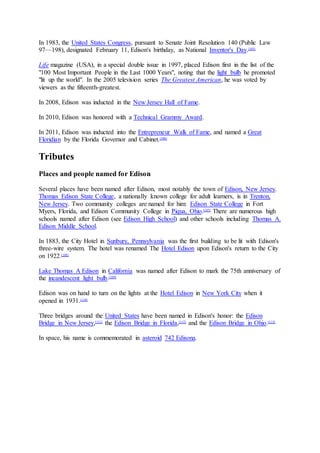 In 1983, the United States Congress, pursuant to Senate Joint Resolution 140 (Public Law
97—198), designated February 11, Edison's birthday, as National Inventor's Day.[105]
Life magazine (USA), in a special double issue in 1997, placed Edison first in the list of the
"100 Most Important People in the Last 1000 Years", noting that the light bulb he promoted
"lit up the world". In the 2005 television series The Greatest American, he was voted by
viewers as the fifteenth-greatest.
In 2008, Edison was inducted in the New Jersey Hall of Fame.
In 2010, Edison was honored with a Technical Grammy Award.
In 2011, Edison was inducted into the Entrepreneur Walk of Fame, and named a Great
Floridian by the Florida Governor and Cabinet.[106]
Tributes
Places and people named for Edison
Several places have been named after Edison, most notably the town of Edison, New Jersey.
Thomas Edison State College, a nationally known college for adult learners, is in Trenton,
New Jersey. Two community colleges are named for him: Edison State College in Fort
Myers, Florida, and Edison Community College in Piqua, Ohio.[107]
There are numerous high
schools named after Edison (see Edison High School) and other schools including Thomas A.
Edison Middle School.
In 1883, the City Hotel in Sunbury, Pennsylvania was the first building to be lit with Edison's
three-wire system. The hotel was renamed The Hotel Edison upon Edison's return to the City
on 1922.[108]
Lake Thomas A Edison in California was named after Edison to mark the 75th anniversary of
the incandescent light bulb.[109]
Edison was on hand to turn on the lights at the Hotel Edison in New York City when it
opened in 1931.[110]
Three bridges around the United States have been named in Edison's honor: the Edison
Bridge in New Jersey,[111]
the Edison Bridge in Florida,[112]
and the Edison Bridge in Ohio.[113]
In space, his name is commemorated in asteroid 742 Edisona.
 