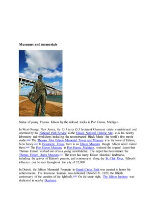 Museums and memorials
Statue of young Thomas Edison by the railroad tracks in Port Huron, Michigan.
In West Orange, New Jersey, the 13.5 acres (5.5 hectares) Glenmont estate is maintained and
operated by the National Park Service as the Edison National Historic Site, as is his nearby
laboratory and workshops including the reconstructed Black Maria- the world's first movie
studio.[114]
The Thomas Alva Edison Memorial Tower and Museum is in the town of Edison,
New Jersey.[115]
In Beaumont, Texas, there is an Edison Museum, though Edison never visited
there.[116]
The Port Huron Museum, in Port Huron, Michigan, restored the original depot that
Thomas Edison worked out of as a young newsbutcher. The depot has been named the
Thomas Edison Depot Museum.[117]
The town has many Edison historical landmarks,
including the graves of Edison's parents, and a monument along the St. Clair River. Edison's
influence can be seen throughout this city of 32,000.
In Detroit, the Edison Memorial Fountain in Grand Circus Park was created to honor his
achievements. The limestone fountain was dedicated October 21, 1929, the fiftieth
anniversary of the creation of the lightbulb.[118]
On the same night, The Edison Institute was
dedicated in nearby Dearborn.
 