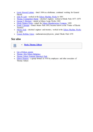  Lewis Howard Latimer - hired 1884 as a draftsman, continued working for General
Electric
 John W. Lieb - worked at the Edison Machine Works in 1881
 Thomas Commerford Martin - electrical engineer, worked at Menlo Park 1877–1879
 George F. Morrison - started at Edison Lamp Works 1882
 Edwin Stanton Porter - joined the Edison Manufacturing Company 1899
 Frank J. Sprague - Joined Menlo Park 1883, became known as the "Father of Electric
Traction".
 Nikola Tesla - electrical engineer and inventor, worked at the Edison Machine Works
in 1884
 Francis Robbins Upton - mathematician/physicist, joined Menlo Park 1878
See also
 Book: Thomas Edison
 List of Edison patents
 Thomas Alva Edison Birthplace
 Thomas Edison National Historical Park
 Edison Pioneers - a group formed in 1918 by employees and other associates of
Thomas Edison
 