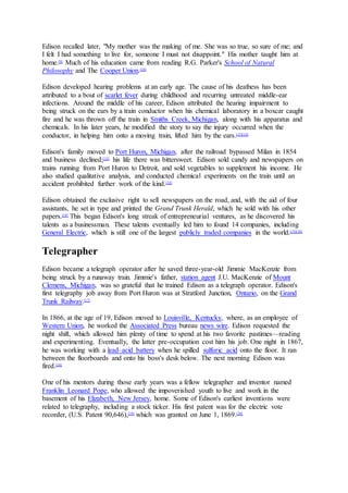 Edison recalled later, "My mother was the making of me. She was so true, so sure of me; and
I felt I had something to live for, someone I must not disappoint." His mother taught him at
home.[9]
Much of his education came from reading R.G. Parker's School of Natural
Philosophy and The Cooper Union.[10]
Edison developed hearing problems at an early age. The cause of his deafness has been
attributed to a bout of scarlet fever during childhood and recurring untreated middle-ear
infections. Around the middle of his career, Edison attributed the hearing impairment to
being struck on the ears by a train conductor when his chemical laboratory in a boxcar caught
fire and he was thrown off the train in Smiths Creek, Michigan, along with his apparatus and
chemicals. In his later years, he modified the story to say the injury occurred when the
conductor, in helping him onto a moving train, lifted him by the ears.[11][12]
Edison's family moved to Port Huron, Michigan, after the railroad bypassed Milan in 1854
and business declined;[13]
his life there was bittersweet. Edison sold candy and newspapers on
trains running from Port Huron to Detroit, and sold vegetables to supplement his income. He
also studied qualitative analysis, and conducted chemical experiments on the train until an
accident prohibited further work of the kind.[14]
Edison obtained the exclusive right to sell newspapers on the road, and, with the aid of four
assistants, he set in type and printed the Grand Trunk Herald, which he sold with his other
papers.[14]
This began Edison's long streak of entrepreneurial ventures, as he discovered his
talents as a businessman. These talents eventually led him to found 14 companies, including
General Electric, which is still one of the largest publicly traded companies in the world.[15][16]
Telegrapher
Edison became a telegraph operator after he saved three-year-old Jimmie MacKenzie from
being struck by a runaway train. Jimmie's father, station agent J.U. MacKenzie of Mount
Clemens, Michigan, was so grateful that he trained Edison as a telegraph operator. Edison's
first telegraphy job away from Port Huron was at Stratford Junction, Ontario, on the Grand
Trunk Railway.[17]
In 1866, at the age of 19, Edison moved to Louisville, Kentucky, where, as an employee of
Western Union, he worked the Associated Press bureau news wire. Edison requested the
night shift, which allowed him plenty of time to spend at his two favorite pastimes—reading
and experimenting. Eventually, the latter pre-occupation cost him his job. One night in 1867,
he was working with a lead–acid battery when he spilled sulfuric acid onto the floor. It ran
between the floorboards and onto his boss's desk below. The next morning Edison was
fired.[18]
One of his mentors during those early years was a fellow telegrapher and inventor named
Franklin Leonard Pope, who allowed the impoverished youth to live and work in the
basement of his Elizabeth, New Jersey, home. Some of Edison's earliest inventions were
related to telegraphy, including a stock ticker. His first patent was for the electric vote
recorder, (U.S. Patent 90,646),[19]
which was granted on June 1, 1869.[20]
 