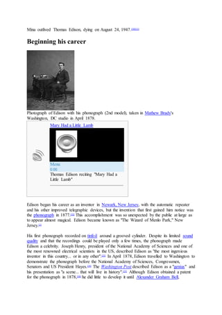 Mina outlived Thomas Edison, dying on August 24, 1947.[30][31]
Beginning his career
Photograph of Edison with his phonograph (2nd model), taken in Mathew Brady's
Washington, DC studio in April 1878.
Mary Had a Little Lamb
Menu
0:00
Thomas Edison reciting "Mary Had a
Little Lamb"
Edison began his career as an inventor in Newark, New Jersey, with the automatic repeater
and his other improved telegraphic devices, but the invention that first gained him notice was
the phonograph in 1877.[32]
This accomplishment was so unexpected by the public at large as
to appear almost magical. Edison became known as "The Wizard of Menlo Park," New
Jersey.[3]
His first phonograph recorded on tinfoil around a grooved cylinder. Despite its limited sound
quality and that the recordings could be played only a few times, the phonograph made
Edison a celebrity. Joseph Henry, president of the National Academy of Sciences and one of
the most renowned electrical scientists in the US, described Edison as "the most ingenious
inventor in this country... or in any other".[33]
In April 1878, Edison travelled to Washington to
demonstrate the phonograph before the National Academy of Sciences, Congressmen,
Senators and US President Hayes.[34]
The Washington Post described Edison as a "genius" and
his presentation as "a scene... that will live in history".[35]
Although Edison obtained a patent
for the phonograph in 1878,[36]
he did little to develop it until Alexander Graham Bell,
 