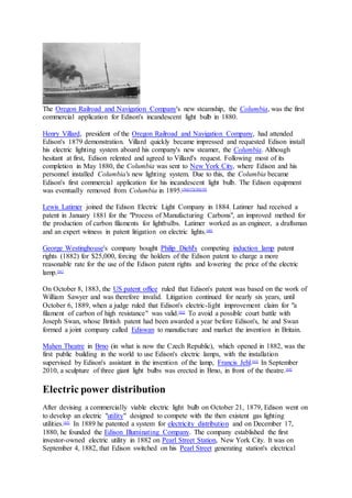 The Oregon Railroad and Navigation Company's new steamship, the Columbia, was the first
commercial application for Edison's incandescent light bulb in 1880.
Henry Villard, president of the Oregon Railroad and Navigation Company, had attended
Edison's 1879 demonstration. Villard quickly became impressed and requested Edison install
his electric lighting system aboard his company's new steamer, the Columbia. Although
hesitant at first, Edison relented and agreed to Villard's request. Following most of its
completion in May 1880, the Columbia was sent to New York City, where Edison and his
personnel installed Columbia's new lighting system. Due to this, the Columbia became
Edison's first commercial application for his incandescent light bulb. The Edison equipment
was eventually removed from Columbia in 1895.[56][57][58][59]
Lewis Latimer joined the Edison Electric Light Company in 1884. Latimer had received a
patent in January 1881 for the "Process of Manufacturing Carbons", an improved method for
the production of carbon filaments for lightbulbs. Latimer worked as an engineer, a draftsman
and an expert witness in patent litigation on electric lights.[60]
George Westinghouse's company bought Philip Diehl's competing induction lamp patent
rights (1882) for $25,000, forcing the holders of the Edison patent to charge a more
reasonable rate for the use of the Edison patent rights and lowering the price of the electric
lamp.[61]
On October 8, 1883, the US patent office ruled that Edison's patent was based on the work of
William Sawyer and was therefore invalid. Litigation continued for nearly six years, until
October 6, 1889, when a judge ruled that Edison's electric-light improvement claim for "a
filament of carbon of high resistance" was valid.[62]
To avoid a possible court battle with
Joseph Swan, whose British patent had been awarded a year before Edison's, he and Swan
formed a joint company called Ediswan to manufacture and market the invention in Britain.
Mahen Theatre in Brno (in what is now the Czech Republic), which opened in 1882, was the
first public building in the world to use Edison's electric lamps, with the installation
supervised by Edison's assistant in the invention of the lamp, Francis Jehl.[63]
In September
2010, a sculpture of three giant light bulbs was erected in Brno, in front of the theatre.[64]
Electric power distribution
After devising a commercially viable electric light bulb on October 21, 1879, Edison went on
to develop an electric "utility" designed to compete with the then existent gas lighting
utilities.[65]
In 1889 he patented a system for electricity distribution and on December 17,
1880, he founded the Edison Illuminating Company. The company established the first
investor-owned electric utility in 1882 on Pearl Street Station, New York City. It was on
September 4, 1882, that Edison switched on his Pearl Street generating station's electrical
 