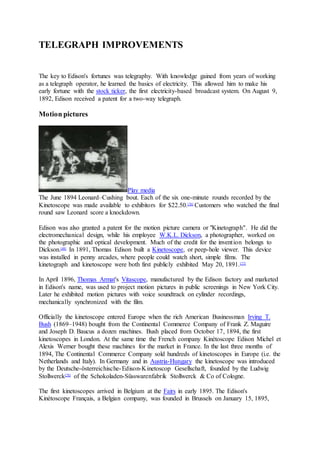 TELEGRAPH IMPROVEMENTS
The key to Edison's fortunes was telegraphy. With knowledge gained from years of working
as a telegraph operator, he learned the basics of electricity. This allowed him to make his
early fortune with the stock ticker, the first electricity-based broadcast system. On August 9,
1892, Edison received a patent for a two-way telegraph.
Motion pictures
Play media
The June 1894 Leonard–Cushing bout. Each of the six one-minute rounds recorded by the
Kinetoscope was made available to exhibitors for $22.50.[76]
Customers who watched the final
round saw Leonard score a knockdown.
Edison was also granted a patent for the motion picture camera or "Kinetograph". He did the
electromechanical design, while his employee W.K.L. Dickson, a photographer, worked on
the photographic and optical development. Much of the credit for the invention belongs to
Dickson.[48]
In 1891, Thomas Edison built a Kinetoscope, or peep-hole viewer. This device
was installed in penny arcades, where people could watch short, simple films. The
kinetograph and kinetoscope were both first publicly exhibited May 20, 1891.[77]
In April 1896, Thomas Armat's Vitascope, manufactured by the Edison factory and marketed
in Edison's name, was used to project motion pictures in public screenings in New York City.
Later he exhibited motion pictures with voice soundtrack on cylinder recordings,
mechanically synchronized with the film.
Officially the kinetoscope entered Europe when the rich American Businessman Irving T.
Bush (1869–1948) bought from the Continental Commerce Company of Frank Z. Maguire
and Joseph D. Baucus a dozen machines. Bush placed from October 17, 1894, the first
kinetoscopes in London. At the same time the French company Kinétoscope Edison Michel et
Alexis Werner bought these machines for the market in France. In the last three months of
1894, The Continental Commerce Company sold hundreds of kinetoscopes in Europe (i.e. the
Netherlands and Italy). In Germany and in Austria-Hungary the kinetoscope was introduced
by the Deutsche-österreichische-Edison-Kinetoscop Gesellschaft, founded by the Ludwig
Stollwerck[78]
of the Schokoladen-Süsswarenfabrik Stollwerck & Co of Cologne.
The first kinetoscopes arrived in Belgium at the Fairs in early 1895. The Edison's
Kinétoscope Français, a Belgian company, was founded in Brussels on January 15, 1895,
 