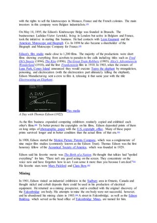 with the rights to sell the kinetoscopes in Monaco, France and the French colonies. The main
investors in this company were Belgian industrialists.[79]
On May 14, 1895, the Edison's Kinétoscope Belge was founded in Brussels. The
businessman Ladislas-Victor Lewitzki, living in London but active in Belgium and France,
took the initiative in starting this business. He had contacts with Leon Gaumont and the
American Mutoscope and Biograph Co. In 1898 he also became a shareholder of the
Biograph and Mutoscope Company for France.[79]
Edison's film studio made close to 1,200 films. The majority of the productions were short
films showing everything from acrobats to parades to fire calls including titles such as Fred
Ott's Sneeze (1894), The Kiss (1896), The Great Train Robbery (1903), Alice's Adventures in
Wonderland (1910), and the first Frankenstein film in 1910. In 1903, when the owners of
Luna Park, Coney Island announced they would execute Topsy the elephant by strangulation,
poisoning, and electrocution (with the electrocution part ultimately killing the elephant),
Edison Manufacturing sent a crew to film it, releasing it that same year with the title
Electrocuting an Elephant.
Play media
A Day with Thomas Edison (1922)
As the film business expanded competing exhibitors routinely copied and exhibited each
other's films.[80]
To better protect the copyrights on his films, Edison deposited prints of them
on long strips of photographic paper with the U.S. copyright office. Many of these paper
prints survived longer and in better condition than the actual films of that era.[81]
In 1908, Edison started the Motion Picture Patents Company, which was a conglomerate of
nine major film studios (commonly known as the Edison Trust). Thomas Edison was the first
honorary fellow of the Acoustical Society of America, which was founded in 1929.
Edison said his favorite movie was The Birth of a Nation. He thought that talkies had "spoiled
everything" for him. "There isn't any good acting on the screen. They concentrate on the
voice now and have forgotten how to act. I can sense it more than you because I am deaf."[82]
His favorite stars were Mary Pickford and Clara Bow.[83]
Mining
In 1901, Edison visited an industrial exhibition in the Sudbury area in Ontario, Canada and
thought nickel and cobalt deposits there could be used in his production of electrical
equipment. He returned as a mining prospector, and is credited with the original discovery of
the Falconbridge ore body. His attempts to mine the ore body were not successful, however,
and he abandoned his mining claim in 1903.[84]
A street in Falconbridge, as well as the Edison
Building, which served as the head office of Falconbridge Mines, are named for him.
 