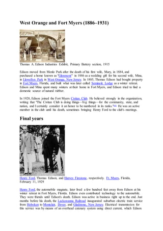 West Orange and Fort Myers (1886–1931)
Thomas A. Edison Industries Exhibit, Primary Battery section, 1915
Edison moved from Menlo Park after the death of his first wife, Mary, in 1884, and
purchased a home known as "Glenmont" in 1886 as a wedding gift for his second wife, Mina,
in Llewellyn Park in West Orange, New Jersey. In 1885, Thomas Edison had bought property
in Fort Myers, Florida, and built what was later called Seminole Lodge as a winter retreat.
Edison and Mina spent many winters at their home in Fort Myers, and Edison tried to find a
domestic source of natural rubber.
In 1928, Edison joined the Fort Myers Civitan Club. He believed strongly in the organization,
writing that "The Civitan Club is doing things—big things—for the community, state, and
nation, and I certainly consider it an honor to be numbered in its ranks."[85]
He was an active
member in the club until his death, sometimes bringing Henry Ford to the club's meetings.
Final years
Henry Ford, Thomas Edison, and Harvey Firestone, respectively. Ft. Myers, Florida,
February 11, 1929
Henry Ford, the automobile magnate, later lived a few hundred feet away from Edison at his
winter retreat in Fort Myers, Florida. Edison even contributed technology to the automobile.
They were friends until Edison's death. Edison was active in business right up to the end. Just
months before his death, the Lackawanna Railroad inaugurated suburban electric train service
from Hoboken to Montclair, Dover, and Gladstone, New Jersey. Electrical transmission for
this service was by means of an overhead catenary system using direct current, which Edison
 
