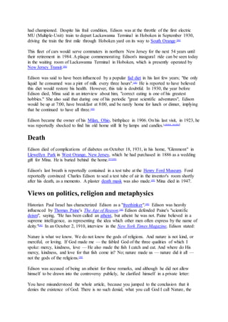 had championed. Despite his frail condition, Edison was at the throttle of the first electric
MU (Multiple-Unit) train to depart Lackawanna Terminal in Hoboken in September 1930,
driving the train the first mile through Hoboken yard on its way to South Orange.[86]
This fleet of cars would serve commuters in northern New Jersey for the next 54 years until
their retirement in 1984. A plaque commemorating Edison's inaugural ride can be seen today
in the waiting room of Lackawanna Terminal in Hoboken, which is presently operated by
New Jersey Transit.[86]
Edison was said to have been influenced by a popular fad diet in his last few years; "the only
liquid he consumed was a pint of milk every three hours".[48]
He is reported to have believed
this diet would restore his health. However, this tale is doubtful. In 1930, the year before
Edison died, Mina said in an interview about him, "correct eating is one of his greatest
hobbies." She also said that during one of his periodic "great scientific adventures", Edison
would be up at 7:00, have breakfast at 8:00, and be rarely home for lunch or dinner, implying
that he continued to have all three.[82]
Edison became the owner of his Milan, Ohio, birthplace in 1906. On his last visit, in 1923, he
was reportedly shocked to find his old home still lit by lamps and candles.[citation needed]
Death
Edison died of complications of diabetes on October 18, 1931, in his home, "Glenmont" in
Llewellyn Park in West Orange, New Jersey, which he had purchased in 1886 as a wedding
gift for Mina. He is buried behind the home.[87][88]
Edison's last breath is reportedly contained in a test tube at the Henry Ford Museum. Ford
reportedly convinced Charles Edison to seal a test tube of air in the inventor's room shortly
after his death, as a memento. A plaster death mask was also made.[89]
Mina died in 1947.
Views on politics, religion and metaphysics
Historian Paul Israel has characterized Edison as a "freethinker".[48]
Edison was heavily
influenced by Thomas Paine's The Age of Reason.[48]
Edison defended Paine's "scientific
deism", saying, "He has been called an atheist, but atheist he was not. Paine believed in a
supreme intelligence, as representing the idea which other men often express by the name of
deity."[48]
In an October 2, 1910, interview in the New York Times Magazine, Edison stated:
Nature is what we know. We do not know the gods of religions. And nature is not kind, or
merciful, or loving. If God made me — the fabled God of the three qualities of which I
spoke: mercy, kindness, love — He also made the fish I catch and eat. And where do His
mercy, kindness, and love for that fish come in? No; nature made us — nature did it all —
not the gods of the religions.[90]
Edison was accused of being an atheist for those remarks, and although he did not allow
himself to be drawn into the controversy publicly, he clarified himself in a private letter:
You have misunderstood the whole article, because you jumped to the conclusion that it
denies the existence of God. There is no such denial, what you call God I call Nature, the
 