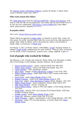The American Society of Mechanical Engineers concedes the Thomas A. Edison Patent
Award to individual patents since 2000.[119]
Other items named after Edison
The United States Navy named the USS Edison (DD-439), a Gleaves class destroyer, in his
honor in 1940. The ship was decommissioned a few months after the end of World War II.[120]
In 1962, the Navy commissioned USS Thomas A. Edison (SSBN-610), a fleet ballistic
missile nuclear-powered submarine.[citation needed][121]
In popular culture
Main article: Thomas Edison in popular culture
Thomas Edison has appeared in popular culture as a character in novels, films, comics and
video games. His prolific inventing helped make him an icon and he has made appearances in
popular culture during his lifetime down to the present day. Edison is also portrayed in
popular culture as an adversary of Nikola Tesla.
On February 11, 2011, on Thomas Edison's 164th birthday, Google's homepage featured an
animated Google Doodle commemorating his many inventions. When the cursor was hovered
over the doodle, a series of mechanisms seemed to move, causing a lightbulb to glow.[122]
List of people who worked for Edison
The following is a list of people who worked for Thomas Edison in his laboratories at Menlo
Park or West Orange or at the subsidiary electrical businesses that he supervised.
 Edward Goodrich Acheson - chemist, worked at Menlo Park 1880-1884
 William Symes Andrews - started at the Menlo Park machine shop 1879
 Charles Batchelor - "chief experimental assistant"
 John I. Beggs - manager of Edison Illuminating Company in New York, 1886
 William Kennedy Dickson - joined Menlo Park in 18823, worked on the motion
picture camera
 Justus B. Entz - joined Edison Machine Works in 1887
 Reginald Fessenden - worked at the Edison Machine Works in 1886
 Henry Ford - engineer Edison Illuminating Company Detroit, Michigan, 1891-1899
 William Joseph Hammer - started as laboratory assistant Menlo Park in 1879
 Miller Reese Hutchison - inventor of hearing aid
 Edward Hibberd Johnson - started in 1909, chief engineer at West Orange laboratory
1912-1918
 Samuel Insull - started in 1881, rose to become VP of General Electric (1892) then
President of Chicago Edison
 Kunihiko Iwadare - joined Edison Machine Works in 1887
 Francis Jehl - laboratory assistant Menlo Park 1879-1882
 Arthur E. Kennelly - engineer, experimentalist at West Orange laboratory 1887-1894
 John Kruesi - started 1872, was head machinist, at Newark, Menlo Park, Edison
Machine Works
 
