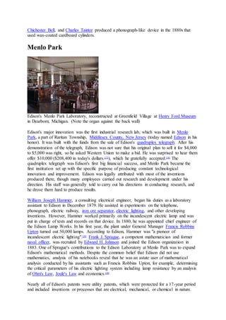 Chichester Bell, and Charles Tainter produced a phonograph-like device in the 1880s that
used wax-coated cardboard cylinders.
Menlo Park
Edison's Menlo Park Laboratory, reconstructed at Greenfield Village at Henry Ford Museum
in Dearborn, Michigan. (Note the organ against the back wall)
Edison's major innovation was the first industrial research lab, which was built in Menlo
Park, a part of Raritan Township, Middlesex County, New Jersey (today named Edison in his
honor). It was built with the funds from the sale of Edison's quadruplex telegraph. After his
demonstration of the telegraph, Edison was not sure that his original plan to sell it for $4,000
to $5,000 was right, so he asked Western Union to make a bid. He was surprised to hear them
offer $10,000 ($208,400 in today's dollars.[37]
), which he gratefully accepted.[38]
The
quadruplex telegraph was Edison's first big financial success, and Menlo Park became the
first institution set up with the specific purpose of producing constant technological
innovation and improvement. Edison was legally attributed with most of the inventions
produced there, though many employees carried out research and development under his
direction. His staff was generally told to carry out his directions in conducting research, and
he drove them hard to produce results.
William Joseph Hammer, a consulting electrical engineer, began his duties as a laboratory
assistant to Edison in December 1879. He assisted in experiments on the telephone,
phonograph, electric railway, iron ore separator, electric lighting, and other developing
inventions. However, Hammer worked primarily on the incandescent electric lamp and was
put in charge of tests and records on that device. In 1880, he was appointed chief engineer of
the Edison Lamp Works. In his first year, the plant under General Manager Francis Robbins
Upton turned out 50,000 lamps. According to Edison, Hammer was "a pioneer of
incandescent electric lighting".[39]
Frank J. Sprague, a competent mathematician and former
naval officer, was recruited by Edward H. Johnson and joined the Edison organization in
1883. One of Sprague's contributions to the Edison Laboratory at Menlo Park was to expand
Edison's mathematical methods. Despite the common belief that Edison did not use
mathematics, analysis of his notebooks reveal that he was an astute user of mathematical
analysis conducted by his assistants such as Francis Robbins Upton, for example, determining
the critical parameters of his electric lighting system including lamp resistance by an analysis
of Ohm's Law, Joule's Law and economics.[40]
Nearly all of Edison's patents were utility patents, which were protected for a 17-year period
and included inventions or processes that are electrical, mechanical, or chemical in nature.
 
