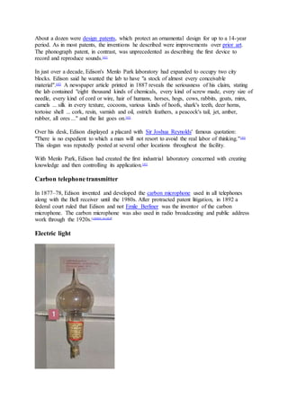 About a dozen were design patents, which protect an ornamental design for up to a 14-year
period. As in most patents, the inventions he described were improvements over prior art.
The phonograph patent, in contrast, was unprecedented as describing the first device to
record and reproduce sounds.[41]
In just over a decade, Edison's Menlo Park laboratory had expanded to occupy two city
blocks. Edison said he wanted the lab to have "a stock of almost every conceivable
material".[42]
A newspaper article printed in 1887 reveals the seriousness of his claim, stating
the lab contained "eight thousand kinds of chemicals, every kind of screw made, every size of
needle, every kind of cord or wire, hair of humans, horses, hogs, cows, rabbits, goats, minx,
camels ... silk in every texture, cocoons, various kinds of hoofs, shark's teeth, deer horns,
tortoise shell ... cork, resin, varnish and oil, ostrich feathers, a peacock's tail, jet, amber,
rubber, all ores ..." and the list goes on.[43]
Over his desk, Edison displayed a placard with Sir Joshua Reynolds' famous quotation:
"There is no expedient to which a man will not resort to avoid the real labor of thinking."[44]
This slogan was reputedly posted at several other locations throughout the facility.
With Menlo Park, Edison had created the first industrial laboratory concerned with creating
knowledge and then controlling its application.[45]
Carbon telephone transmitter
In 1877–78, Edison invented and developed the carbon microphone used in all telephones
along with the Bell receiver until the 1980s. After protracted patent litigation, in 1892 a
federal court ruled that Edison and not Emile Berliner was the inventor of the carbon
microphone. The carbon microphone was also used in radio broadcasting and public address
work through the 1920s.[citation needed]
Electric light
 