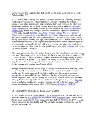 Thomas Edison's first successful light bulb model, used in public demonstration at Menlo
Park, December 1879
In 1878 Edison began working on a system of electrical illumination, something he hoped
could compete with gas and oil based lighting.[46]
He began by tackling the problem of
creating a long lasting incandescent lamp, something that would be needed for indoor use.
Many earlier inventors had previously devised incandescent lamps, including Alessandro
Volta's demonstration of a glowing wire in 1800 and inventions by Henry Woodward and
Mathew Evans. Others who developed early and commercially impractical incandescent
electric lamps included Humphry Davy, James Bowman Lindsay, Moses G. Farmer,[47]
William E. Sawyer, Joseph Swan and Heinrich Göbel. Some of these early bulbs had such
flaws as an extremely short life, high expense to produce, and high electric current drawn,
making them difficult to apply on a large scale commercially.[48]:217–218
Edison realized that in
order to keep the thickness of the copper wire needed to connect a series of electric lights to
an economically manageable size he would have to come up with a lamp that would draw a
low amount of current. This meant the lamp would have to have a high resistance and run at a
low voltage (around 110 volts).[49]
After many experiments, first with carbon filaments and then with platinum and other metals,
in the end Edison returned to a carbon filament.[50]
The first successful test was on October 22,
1879;[48]:186
it lasted 13.5 hours.[51]
Edison continued to improve this design and by November
4, 1879, filed for U.S. patent 223,898 (granted on January 27, 1880) for an electric lamp
using "a carbon filament or strip coiled and connected to platina contact wires".[52]
This was
the first commercially practical incandescent light.[53]
Although the patent described several ways of creating the carbon filament including "cotton
and linen thread, wood splints, papers coiled in various ways",[52]
it was not until several
months after the patent was granted that Edison and his team discovered a carbonized
bamboo filament that could last over 1,200 hours. The idea of using this particular raw
material originated from Edison's recalling his examination of a few threads from a bamboo
fishing pole while relaxing on the shore of Battle Lake in the present-day state of Wyoming,
where he and other members of a scientific team had traveled so that they could clearly
observe a total eclipse of the sun on July 29, 1878, from the Continental Divide.[54]
U.S. Patent#223898: Electric-Lamp. Issued January 27, 1880.
In 1878, Edison formed the Edison Electric Light Company in New York City with several
financiers, including J. P. Morgan and the members of the Vanderbilt family. Edison made
the first public demonstration of his incandescent light bulb on December 31, 1879, in Menlo
Park. It was during this time that he said: "We will make electricity so cheap that only the
rich will burn candles."[55]
 