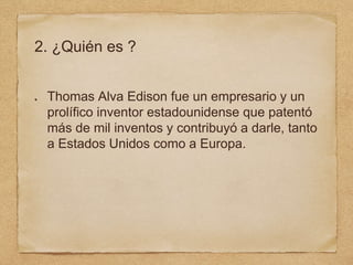2. ¿Quién es ?
Thomas Alva Edison fue un empresario y un
prolífico inventor estadounidense que patentó
más de mil inventos y contribuyó a darle, tanto
a Estados Unidos como a Europa.