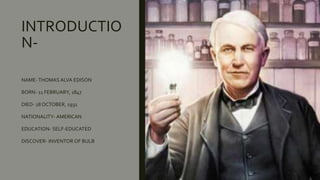 INTRODUCTIO
N-
NAME-THOMAS ALVA EDISON
BORN- 11 FEBRUARY, 1847
DIED- 18 OCTOBER, 1931
NATIONALITY- AMERICAN
EDUCATION- SELF-EDUCATED
DISCOVER- INVENTOR OF BULB
 