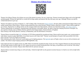 Thomas Alva Edison Essay
Thomas Alva Edison Thomas Alva Edison was one of the greatest inventors. He was a smart man. Thomas invented many things such as the light bulb
and phonograph. Without the light bulb we would still be using candles and lanterns like they did many years ago. Although Thomas was deaf he
worked hard and never gave up.
Thomas Alva Edison was born on February 11, 1847 in Milan, Ohio. He had manyfamily members. He had a father named Samuel Odgen Edison and a
mother named Nancy Elliott Edison. Thomas' mother pulled him from school because Thomas' teacher called him a"retard." Nancy Edison taught her
son at home. Thomas has six siblings and he was the youngest child in the Edison family. Thomas was interested in many...show more content...
Thomas studied books on mechanics, manufacturing, and chemistry at the public library. He spent a long time studying Newtown's Principles. He
also read lots of books such as Gibbon's Decline and Fall of the Roman Empire, Hume's History of England,
Sear's History of the World, Burton's Anatomy of Melancholy, and The Dictoinaries of Sciences.
Thomas Edison invented the light bulb. In October of 1879 Edison patented his incandescent lamp. Edison and his team made a new vacuum pump to
make better vacuums in glass light bulbs. It was better known as the "glow bulb." Thomas' second attempt at the glow bulb successfully lit for forty
hours. On New Year's Eve Edison lit up Menlo
Park with thirty glow bulbs. Electricity would replace gas for lighting purposes. The light bulb gives off light so that we can see with out lanterns and
candles. The Edison Lamp Company produced 1,000 lightbulbs a day.
It has improved since it's original version. In 1880, Edison invented the incandescent lamp. In the year 1910, Tungsten filament was discovered giving
off white light instead of yellow light. In 1925, lamps were given an inside frosting that had a fine spray of hydrofluoric acid. In the late 19th century,
florescent lamps were invented. Theyare tubes filled with low–pressure neon gas.
Thomas Edison invented many things we still used today. I think the light bulb was the greatest invention because it is hard to see with out light bulbs.
Without the
 