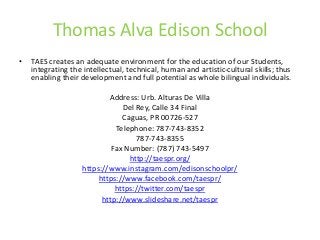 Thomas Alva Edison School
• TAES creates an adequate environment for the education of our Students,
integrating the intellectual, technical, human and artistic-cultural skills; thus
enabling their development and full potential as whole bilingual individuals.
Address: Urb. Alturas De Villa
Del Rey, Calle 34 Final
Caguas, PR 00726-527
Telephone: 787-743-8352
787-743-8355
Fax Number: (787) 743-5497
http://taespr.org/
https://www.instagram.com/edisonschoolpr/
https://www.facebook.com/taespr/
https://twitter.com/taespr
http://www.slideshare.net/taespr
 