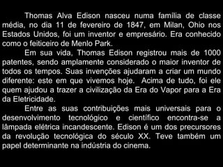 Thomas Alva Edison nasceu numa família de classe média, no dia 11 de fevereiro de 1847, em Milan, Ohio nos Estados Unidos, foi um inventor e empresário. Era conhecido como o feiticeiro de Menlo Park. Em sua vida, Thomas Edison registrou mais de 1000 patentes, sendo amplamente considerado o maior inventor de todos os tempos. Suas invenções ajudaram a criar um mundo diferente: este em que vivemos hoje.  Acima de tudo, foi ele quem ajudou a trazer a civilização da Era do Vapor para a Era da Eletricidade. Entre as suas contribuições mais universais para o desenvolvimento tecnológico e científico encontra-se a lâmpada elétrica incandescente. Edison é um dos precursores da revolução tecnológica do século XX. Teve também um papel determinante na indústria do cinema. 