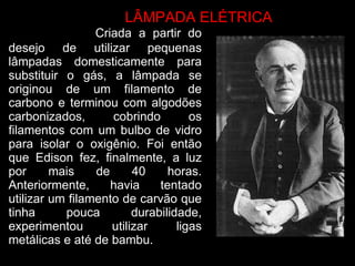   Criada a partir do desejo de utilizar pequenas lâmpadas domesticamente para substituir o gás, a lâmpada se originou de um filamento de carbono e terminou com algodões carbonizados, cobrindo os filamentos com um bulbo de vidro para isolar o oxigênio. Foi então que Edison fez, finalmente, a luz por mais de 40 horas. Anteriormente, havia tentado utilizar um filamento de carvão que tinha pouca durabilidade, experimentou utilizar ligas metálicas e até de bambu. LÂMPADA ELÉTRICA  