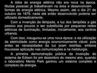 A idéia de energia elétrica não era nova na época. Muitas pessoas já trabalhavam na área e desenvolviam  formas de energia elétrica. Mesmo assim, até o dia 21 de outubro de 1879, nada até então desenvolvido poderia ser utilizado domesticamente.  Com a invenção da lâmpada, a luz dos lampiões a gás passou aos poucos a ser substituída por pequenas redes elétricas de iluminação, limitadas, inicialmente, aos centros urbanos. Com isso, inaugurou-se uma nova época: a da utilização da eletricidade como energia economicamente viável, pois antes as necessidades da luz eram restritas, embora houvesse aplicação nas comunicações e na metalurgia.  A primeira demonstração pública da invenção do sistema de Edison foi em dezembro do mesmo ano, quando o laboratório Menlo Park ganhou um sistema completo e complexo de energia.  