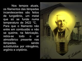   Nos tempos atuais, os filamentos das lâmpadas incandescentes são feitos de tungstênio, um metal que só se funde numa temperatura de 3422 °C.  Para que o filamento não entre em combustão e não se queime, na fabricação, retira-se todo o ar atmosférico presente nas lâmpadas, sendo substituídos por nitrogênio, argônio e criptônio.  