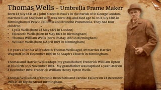 Thomas Wells – Umbrella Frame Maker
Born 23 July 1841 at 7 John Street St Paul’s in the Parish of St George London,
married Ellen Shepherd who was born 1851 and died age 36 on 3 July 1885 in
Birmingham of Pelvic Cellulitis and Broncho Pneumonia. They had four
children:
• Lydia Wells (born 23 May 1872 in London)
• Elizabeth Wells (born 18 May 1874 in Birmingham)
• Thomas William Wells (born 19 May 1877 in Birmingham)
• William Wells (born 8 April 1879 in Birmingham)
5 ½ years after his wife’s death Thomas Wells aged 49 marries Harriet
Wagstaff on 21 December 1890 in St Asaph’s Church in Birmingham.
Thomas and Harriet Wells adopt (my grandfather) Frederick William Upton
at his birth on 5 November 1894. My grandfather was baptised a year later on
2 December 1895: Frederick William Henry Upton Wells.
Thomas Wells died of Chronic Bronchitis and Cardiac Failure on 23 December
1901 at 40 Blythe Street Birmingham.
 