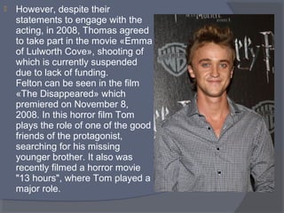 

However, despite their 
statements to engage with the 
acting, in 2008, Thomas agreed 
to take part in the movie «Emma 
of Lulworth Cove», shooting of 
which is currently suspended 
due to lack of funding.
Felton can be seen in the film 
«The Disappeared» which 
premiered on November 8, 
2008. In this horror film Tom 
plays the role of one of the good 
friends of the protagonist, 
searching for his missing 
younger brother. It also was 
recently filmed a horror movie 
"13 hours", where Tom played a 
major role.

 