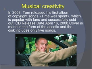 

Musical creativity
In 2008, Tom released his first album 
of copyright songs «Time well spent», which 
is popular with fans and successfully sold 
out. CD Release Date April 16, 2008.Cover is 
made in the form of the ascetic and the 
disk includes only five songs.

 