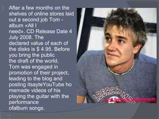 

After a few months on the
shelves of online stores laid
out a second job Tom album «All I
need». CD Release Date 4
July 2008. The
declared value of each of
the disks is $ 4.95. Before
you bring the public
the draft of the world,
Tom was engaged in
promotion of their project,
leading to the blog and
posting itsayteYouTube ho
memade videos of his
playing the guitar with the
performance
ofalbum songs.
.

 