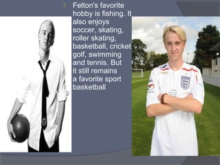 

Felton's favorite
hobby is fishing. It
also enjoys
soccer, skating,
roller skating,
basketball, cricket,
golf, swimming
and tennis. But
it still remains
a favorite sport
basketball

 