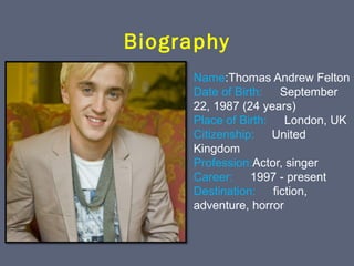 Biography
Name:Thomas Andrew Felton
Date of Birth: 　 September 
22, 1987 (24 years)
Place of Birth: 　 London, UK
Citizenship: 　 United 
Kingdom
Profession:Actor, singer
Career: 　 1997 - present
Destination: 　 fiction, 
adventure, horror

 