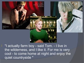 

"I actually farm boy - said Tom. - I live in 
the wilderness, and I like it. For me is very 
cool - to come home at night and enjoy the 
quiet countryside "

 