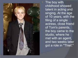 

The boy with 
childhood showed 
talent in acting and 
singing. At the age 
of 10 years, with the 
filing of a single 
actress, close friend 
of Tom's parents, 
the boy came to the 
studio, where he 
met with an agent, 
and two weeks later 
got a role in "Thief." 

 