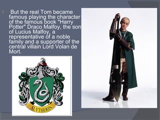 

 But the real Tom became 
famous playing the character 
of the famous book "Harry 
Potter" Draco Malfoy, the son 
of Lucius Malfoy, a 
representative of a noble 
family and a supporter of the 
central villain Lord Volan de 
Mort.

 