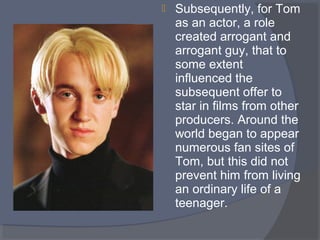 

Subsequently, for Tom 
as an actor, a role 
created arrogant and 
arrogant guy, that to 
some extent 
influenced the 
subsequent offer to 
star in films from other 
producers. Around the 
world began to appear 
numerous fan sites of 
Tom, but this did not 
prevent him from living 
an ordinary life of a 
teenager.

 