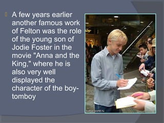 

A few years earlier 
another famous work 
of Felton was the role 
of the young son of 
Jodie Foster in the 
movie "Anna and the 
King," where he is 
also very well 
displayed the 
character of the boytomboy

 