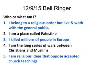 12/9/15 Bell Ringer
Who or what am I?
1. I belong to a religious order but live & work
with the general public.
2. I am a place called Palestine
3. I killed millions of people in Europe
4. I am the long series of wars between
Christians and Muslims
5. I am religious ideas that oppose accepted
church teachings
 