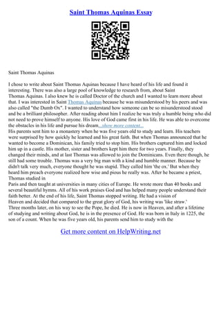 Saint Thomas Aquinas Essay
Saint Thomas Aquinas
I chose to write about Saint Thomas Aquinas because I have heard of his life and found it
interesting. There was also a large pool of knowledge to research from, about Saint
Thomas Aquinas. I also knew he is called Doctor of the church and I wanted to learn more about
that. I was interested in Saint Thomas Aquinas because he was misunderstood by his peers and was
also called "the Dumb Ox". I wanted to understand how someone can be so misunderstood stood
and be a brilliant philosopher. After reading about him I realize he was truly a humble being who did
not need to prove himself to anyone. His love of God came first in his life. He was able to overcome
the obstacles in his life and pursue his dream...show more content...
His parents sent him to a monastery when he was five years old to study and learn. His teachers
were surprised by how quickly he learned and his great faith. But when Thomas announced that he
wanted to become a Dominican, his family tried to stop him. His brothers captured him and locked
him up in a castle. His mother, sister and brothers kept him there for two years. Finally, they
changed their minds, and at last Thomas was allowed to join the Dominicans. Even there though, he
still had some trouble. Thomas was a very big man with a kind and humble manner. Because he
didn't talk very much, everyone thought he was stupid. They called him 'the ox.' But when they
heard him preach everyone realized how wise and pious he really was. After he became a priest,
Thomas studied in
Paris and then taught at universities in many cities of Europe. He wrote more than 40 books and
several beautiful hymns. All of his work praises God and has helped many people understand their
faith better. At the end of his life, Saint Thomas stopped writing. He had a vision of
Heaven and decided that compared to the great glory of God, his writing was 'like straw.'
Three months later, on his way to see the Pope, he died. He is now in Heaven, and after a lifetime
of studying and writing about God, he is in the presence of God. He was born in Italy in 1225, the
son of a count. When he was five years old, his parents send him to study with the
Get more content on HelpWriting.net
 