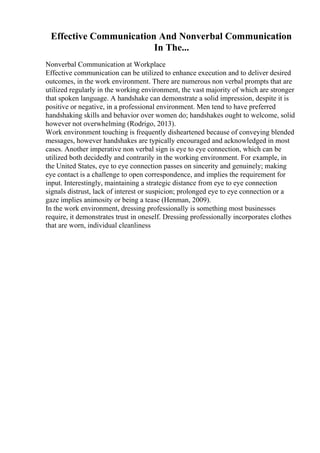 Effective Communication And Nonverbal Communication
In The...
Nonverbal Communication at Workplace
Effective communication can be utilized to enhance execution and to deliver desired
outcomes, in the work environment. There are numerous non verbal prompts that are
utilized regularly in the working environment, the vast majority of which are stronger
that spoken language. A handshake can demonstrate a solid impression, despite it is
positive or negative, in a professional environment. Men tend to have preferred
handshaking skills and behavior over women do; handshakes ought to welcome, solid
however not overwhelming (Rodrigo, 2013).
Work environment touching is frequently disheartened because of conveying blended
messages, however handshakes are typically encouraged and acknowledged in most
cases. Another imperative non verbal sign is eye to eye connection, which can be
utilized both decidedly and contrarily in the working environment. For example, in
the United States, eye to eye connection passes on sincerity and genuinely; making
eye contact is a challenge to open correspondence, and implies the requirement for
input. Interestingly, maintaining a strategic distance from eye to eye connection
signals distrust, lack of interest or suspicion; prolonged eye to eye connection or a
gaze implies animosity or being a tease (Henman, 2009).
In the work environment, dressing professionally is something most businesses
require, it demonstrates trust in oneself. Dressing professionally incorporates clothes
that are worn, individual cleanliness
 