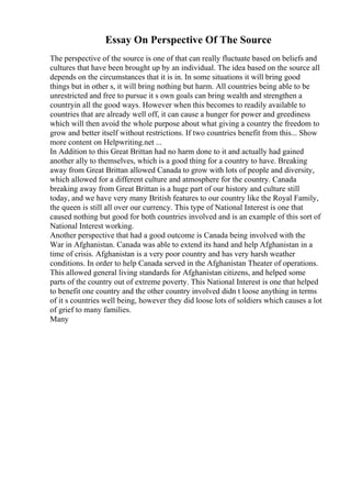 Essay On Perspective Of The Source
The perspective of the source is one of that can really fluctuate based on beliefs and
cultures that have been brought up by an individual. The idea based on the source all
depends on the circumstances that it is in. In some situations it will bring good
things but in other s, it will bring nothing but harm. All countries being able to be
unrestricted and free to pursue it s own goals can bring wealth and strengthen a
countryin all the good ways. However when this becomes to readily available to
countries that are already well off, it can cause a hunger for power and greediness
which will then avoid the whole purpose about what giving a country the freedom to
grow and better itself without restrictions. If two countries benefit from this... Show
more content on Helpwriting.net ...
In Addition to this Great Brittan had no harm done to it and actually had gained
another ally to themselves, which is a good thing for a country to have. Breaking
away from Great Brittan allowed Canada to grow with lots of people and diversity,
which allowed for a different culture and atmosphere for the country. Canada
breaking away from Great Brittan is a huge part of our history and culture still
today, and we have very many British features to our country like the Royal Family,
the queen is still all over our currency. This type of National Interest is one that
caused nothing but good for both countries involved and is an example of this sort of
National Interest working.
Another perspective that had a good outcome is Canada being involved with the
War in Afghanistan. Canada was able to extend its hand and help Afghanistan in a
time of crisis. Afghanistan is a very poor country and has very harsh weather
conditions. In order to help Canada served in the Afghanistan Theater of operations.
This allowed general living standards for Afghanistan citizens, and helped some
parts of the country out of extreme poverty. This National Interest is one that helped
to benefit one country and the other country involved didn t loose anything in terms
of it s countries well being, however they did loose lots of soldiers which causes a lot
of grief to many families.
Many
 