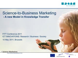 Science-to-Business Marketing
    - A new Model in Knowledge Transfer




    FITT Conference 2011
    ICT INNOVATIONS: Research / Business / Society
    10 May 2011, Brussels




©


                                                     1
 