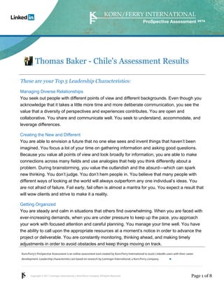 ProSpective Assessment




           Thomas Baker - Chile's Assessment Results

These are your Top 5 Leadership Characteristics:
Managing Diverse Relationships
You seek out people with different points of view and different backgrounds. Even though you
acknowledge that it takes a little more time and more deliberate communication, you see the
value that a diversity of perspectives and experiences contributes. You are open and
collaborative. You share and communicate well. You seek to understand, accommodate, and
leverage differences.

Creating the New and Different
You are able to envision a future that no one else sees and invent things that haven’t been
imagined. You focus a lot of your time on gathering information and asking good questions.
Because you value all points of view and look broadly for information, you are able to make
connections across many fields and use analogies that help you think differently about a
problem. During brainstorming, you value the outlandish and the absurd—which can spark
new thinking. You don’t judge. You don’t hem people in. You believe that many people with
different ways of looking at the world will always outperform any one individual’s ideas. You
are not afraid of failure. Fail early, fail often is almost a mantra for you. You expect a result that
will wow clients and strive to make it a reality.

Getting Organized
You are steady and calm in situations that others find overwhelming. When you are faced with
ever-increasing demands, when you are under pressure to keep up the pace, you approach
your work with focused attention and careful planning. You manage your time well. You have
the ability to call upon the appropriate resources at a moment’s notice in order to advance the
project or deliverable. You are constantly monitoring, thinking ahead, and making timely
adjustments in order to avoid obstacles and keep things moving on track.

Korn/Ferry’s ProSpective Assessment is an online assessment tool created by Korn/Ferry International to assist LinkedIn users with their career
development. Leadership characteristics are based on research by Lominger International, a Korn/Ferry company.               linkedin.kornferry.com




       Copyright © 2011 Lominger International, a Korn/Ferry company. All Rights Reserved.                                                   Page 1 of 8
 