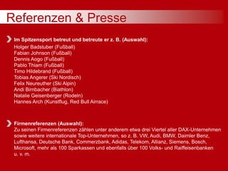 Referenzen & Presse
Im Spitzensport betreut und betreute er z. B. (Auswahl):
Holger Badstuber (Fußball)
Fabian Johnson (Fußball)
Dennis Aogo (Fußball)
Pablo Thiam (Fußball)
Timo Hildebrand (Fußball)
Tobias Angerer (Ski Nordisch)
Felix Neureuther (Ski Alpin)
Andi Birnbacher (Biathlon)
Natalie Geisenberger (Rodeln)
Hannes Arch (Kunstflug, Red Bull Airrace)
Firmenreferenzen (Auswahl):
Zu seinen Firmenreferenzen zählen unter anderem etwa drei Viertel aller DAX-Unternehmen
sowie weitere internationale Top-Unternehmen, so z. B. VW, Audi, BMW, Daimler Benz,
Lufthansa, Deutsche Bank, Commerzbank, Adidas, Telekom, Allianz, Siemens, Bosch,
Microsoft, mehr als 100 Sparkassen und ebenfalls über 100 Volks- und Raiffeisenbanken
u. v. m.
 