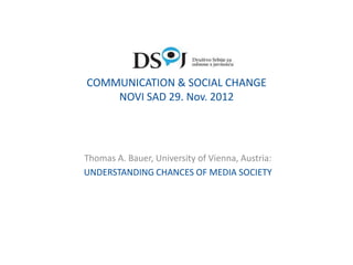 COMMUNICATION & SOCIAL CHANGE
    NOVI SAD 29. Nov. 2012




Thomas A. Bauer, University of Vienna, Austria:
UNDERSTANDING CHANCES OF MEDIA SOCIETY
 