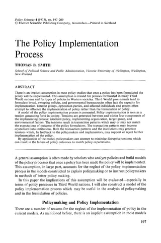 Policy Sciences 4 (1973), pp. 197-209
© Elsevier Scientific Publishing Company, Amsterdam--Printed in Scotland
The Policy
Process
Implementation
THOMAS B. SMITH
School of Political Science and Public Administration, Victoria U~iversity of Wellington, Wellington,
New Zealand
ABSTRACT
There is an implicit assumption in most policy studies that once a policy has been formulated the
policy will be implemented. This assumption is invalid for policies formulated in many Third
World nations and for types of policies in Western societies. Third World governments tend to
formulate broad, sweeping policies, and governmental bureaucracies often lack the capacity for
implementation. Interest groups, opposition parties, and affected individuals and groups often
attempt to influence tile implementation of policy rather than the formulation of policy.
A model of the policy implementation process is presented. Policy implementation is seen as a
tension generating force in society. Tensions are generated between and within four components of
the implementing process: idealized policy, implementing organization, target group, and
environmental factors. The tensions result in transaction patterns which may or may not match
the expectations of outcome of the policy formulators. The transaction patterns may become
crystallizedinto institutions. Both the transaction patterns and the institutions may generate
tensions which, by feedback to the policymakers and implementors, may support or reject further
implementation of the policy.
By application of the model, policymakers can attempt to minimize disruptive tensions which
can result in the failure of policy outcomes to match policy expectations.
A general assumption is often made by scholars who analyze policies and build models
of the policy processes that once a policy has been made the policy will be implemented.
This assumption, in large part, accounts for the neglect of the policy implementation
process in the models constructed to explain policymaking or to instruct poticymakers
in methods of better policy making.
In this paper the implications of this assumption will be evaluated--especially in
terms of policy processes in Third World nations. I will also construct a model of the
policy implementation process which may be useful in the analysis of policymaking
and in the formulation of policies.
Policymaking and Policy Implementation
There are a number of reasons for the neglect of the implementation of policy in the
current models. As mentioned before, there is an implicit assumption in most models
197
 