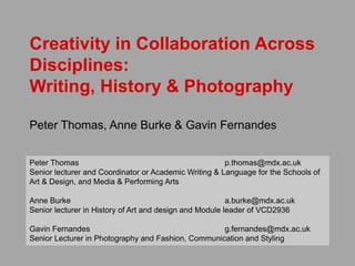 Creativity in Collaboration Across
Disciplines:
Writing, History & Photography
Peter Thomas, Anne Burke & Gavin Fernandes
Peter Thomas p.thomas@mdx.ac.uk
Senior lecturer and Coordinator or Academic Writing & Language for the Schools of
Art & Design, and Media & Performing Arts
Anne Burke a.burke@mdx.ac.uk
Senior lecturer in History of Art and design and Module leader of VCD2936
Gavin Fernandes g.fernandes@mdx.ac.uk
Senior Lecturer in Photography and Fashion, Communication and Styling
 