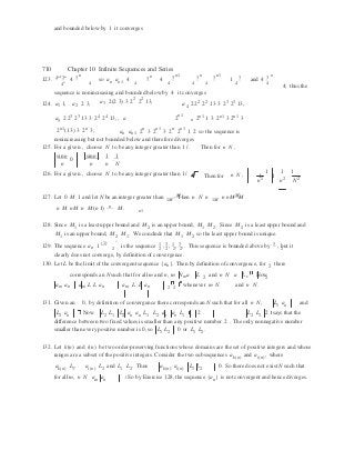 n
n
m n
and bounded below by 1 it converges
710 Chapter 10 Infinite Sequences and Series
123. 4n1
3n
4 3 n
so 3 n 3 n1 3 n 3 n1 3 3 n
4n 4
an an1 4
4
4
4 4 4
1
4
and 4
4  4; thus the
sequence is nonincreasing and bounded below by 4 it converges
124. a1 1, a2 2 3, a3 2(2 3) 3 22
22
13,
a4 222
22
13 3 23
23
13,
a5 2 23
23
13 3 24
24
13, , a 2n1 
2n1
1 3 2n1
3 2n1
3n
2n1
(1 3) 3 2n
3; an an1 2n
3 2n1
3 2n
2n1
1 2 so the sequence is
nonincreasing but not bounded below and therefore diverges
125. For a given , choose N to be any integer greater than 1/ . Then for n N ,
sinn
0
sinn 1 1
.
n n n N
126. For a given , choose N to be any integer greater than 1/ e. Then for n N , 1
1
1
1 1
.
n2
n2
N2
M M127. Let 0 M 1 and let N be an integer greater than
1M
. Then n N n
1M
n nM M
n M nM n M (n 1) n M. n1
128. Since M1 is a least upper bound and M2 is an upper bound, M1 M2. Since M2 is a least upper bound and
M1 is an upper bound, M2 M1. We conclude that M1 M2 so the least upper bound is unique.
129. The sequence a 1
(1)
is the sequence 1 , 3 , 1 , 3 , . This sequence is bounded above by 3 , but itn 2 2 2 2 2 2
clearly does not converge, by definition of convergence.
130. Let L be the limit of the convergent sequence {a }. Then by definition of convergence, for 2
there
corresponds an N such that for all m and n, m N a L 2
and n N a L . Now2
am an am L L an am L L an 2 2
whenever m N and n N.
131. Given an 0, by definition of convergence there corresponds an N such that for all n N, L1 an and
L2 an . Now L2 L1 L2 an an L1 L2 an an L1 2 . L2 L1 2 says that the
difference between two fixed values is smaller than any positive number 2 . The only nonnegative number
smaller than every positive number is 0, so L1 L2 0 or L1 L2.
132. Let k(n) and i(n) be two order-preserving functions whose domains are the set of positive integers and whose
ranges are a subset of the positive integers. Consider the two subsequences ak(n) and ai(n), where
ak(n) L1, ai(n) L2 and L1 L2. Thus ak(n) ai(n) L1 L2 0. So there does not exist N such that
for all m, n N am an . So by Exercise 128, the sequence {an} is not convergent and hence diverges.
 