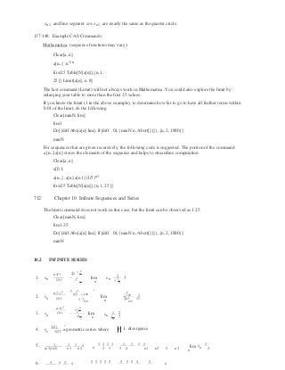 3
1

n

 1 11
2
3 3
n
n
2
xn1 and line segment cos xn1 are nearly the same as the quarter circle.
137-148. Example CAS Commands:
Mathematica: (sequence functions may vary):
Clear[a, n]
a[n_]: n1/ n
first25 Table[N[a[n]],{n,1,
25}] Limit[a[n], n 8]
The last command (Limit) will not always work in Mathematica. You could also explore the limit by
enlarging your table to more than the first 25 values.
If you know the limit (1 in the above example), to determine how far to go to have all further terms within
0.01 of the limit, do the following.
Clear[minN, lim]
lim1
Do[{diff Abs[a[n] lim], If[diff .01,{minN n, Abort[]}]},{n, 2,1000}]
minN
For sequences that are given recursively, the following code is suggested. The portion of the command
a[n_]:a[n] stores the elements of the sequence and helps to streamline computation.
Clear[a, n]
a[1] 1;
a[n_]: a[n] a[n 1] (1/5)n1
first25 Table[N[a[n]],{n,1, 25}]
712 Chapter 10 Infinite Sequences and Series
The limit command does not work in this case, but the limit can be observed as 1.25.
Clear[minN, lim]
lim1.25
Do[{diff Abs[a[n] lim], If[diff .01,{minN n, Abort[]}]},{n, 2,1000}]
minN
10.2 INFINITE SERIES
n
a1rn  21 1
3 
21. sn  (1r)  11
 lim
n
sn 3
1 3
a1 rn 9
1 1

9
100 100 
100 12. sn  (1r)  1 1
100
lim
n
sn 
1 100
3. sn 
a 1rn

(1r)
11
n
2
11

lim
n
sn
1 2
2
4. s
1(2)
, a geometric series where1(2)
r 1 divergence
5. 1 1 1 s 1 1 1 1 1 1 1 1

s 1
(n1)(n2) n1 n2 n 2 3 3 4 n1 n2 2 n2 lim n
n
6. 5 5 5 s 5 5 5 5 5 5 5 5 5 5 s
 