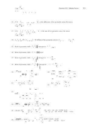 2 3
2 3
2 5
23
3
7





6
6 



n

n
n
11
11
10
2 2
12. 5
1 5 1 5 1

Section 10.2 Infinite Series 713
(5 1)  2 3  4 9 8 27
, is the difference of two geometric series; the sum is
5 1 3 17
11
11
10
2 2
13. 1 1 1 1 1 1(1 1)  2 5  4 25 8 125
, is the sum of two geometric series; the sum is
1 1 5 17
11
11
2
6 6
14. 4 8 16 2 4 8
 1 102 5 25 125
2 1 5 25 125
; the sum of this geometric series is 2
12 3
5 
15. Series is geometric with r 2 2 1 Converges to 1 5
5 5 12 3
5
16. Series is geometric with r 3 3 1 Diverges
1
17. Series is geometric with r 1 1 1 Converges to 8 1
8 8 11 7
8
2
18. Series is geometric with r 2 2 1 Converges to 3 2
19.

0.23 
3 3
n

20.
12


5
n 234
23
100
1
102
100 23
1 1 99
0.234  234 1
 1000  234
n0
100
n0
1000 103 1
 1
1000
999
21. 7 1
n 10 7 d 1
n d
d0.7
n0
10 10 1 1 9
10 22.
0.d 10 10 
n0 10
1 1 9
10
23.
0.06  
1
n0
6 1  6
100 
10 
6 1
10 10 10 1 1 90 15
24.
n 414
1.414 1  414 1 1 1000
1 414 1413
n0
1000 103
1 1
1000
999 999
25.

1.24123 124  123 1  123 
124 105  124 123 124 123 123,999 41,333
100 105
103 100
1 1

100 105
102 100 99,900 99,900 33,300
n0 
103
26. 3.142857 3
142,857 1  142,857 

3 10
3
142,857 3,142,854 116,402
n0
106
106
1 1 
10 
106
1 999,999 37,037
 