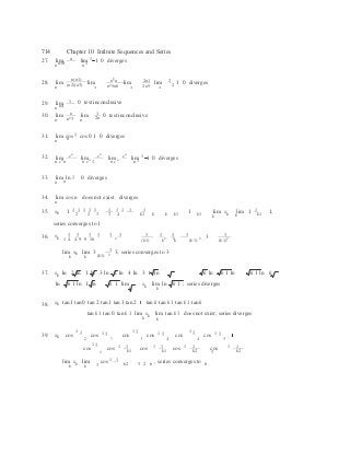 n n n
(k1)
2 3 3 4 4 5
k
   
3
714 Chapter 10 Infinite Sequences and Series
27. lim n lim 1 1 0 diverges
n n10 n 1
n(n1) n2
n 2n1 228. lim
n (n2)(n3)
lim
n2
5n6
lim 2n5
lim 2
1 0 diverges
29. lim 1 0 test inconclusive
n n4
30. lim
n
n
lim
n2
3 n
1 0 test inconclusive2n
31. lim cos 1 cos0 1 0 diverges
n n
n n n
32. lim e lim e lim e lim 1 1 0 diverges
n en
n n en
1 n en
n 1
33. lim ln 1 0 diverges
n n
34. lim cos n does not exist diverges
n
35. s
 1 1 1 1 1 1 1 1 1 1

s
 1
k 1 2 2 3 3 4 k1 k k k1
1 k1 lim k
k
lim 1
k k1
1,
series converges to 1
3 3 3 3 3 3 3 3 3 3

336. sk 1 4 4 9 9 16 2  2 2 k k (k1) 2
3
 (k1)2
3lim
k
sk lim 3 2
3, series converges to 3
k (k1)
37. sk ln 2 ln 1 ln 3 ln 2 ln 4 ln 3 ln k ln k 1 ln k 1 ln k
ln k 1 ln 1 ln k 1 lim
k
sk lim ln
k
k 1 ; series diverges
38. sk tan1 tan 0 tan 2 tan1 tan3 tan 2 tan k tank 1 tan k 1 tan k
tank 1 tan0 tank 1 lim
k
sk lim tank 1 does not exist; series diverges
k
39. sk  cos
1 1  cos 1 1
 cos
1 1 cos 1 1
 cos
1 1  cos 1 1
cos
1 1  cos 1 1
k1
cos
1 1
k1
cos 1 1
k2
cos3
1 1
k 2
1 1

lim
k
sk lim cos
k k2 3 2 6
, series converges to 6
 