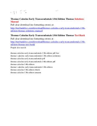 k
s 1 1 1
2 1
2
2 k
2 k
 2 k
Thomas Calculus Early Transcendentals 13th Edition Thomas Solutions
Manual
Full clear download (no formatting errors) at:
http://testbanklive.com/download/thomas-calculus-early-transcendentals-13th-
edition-thomas-solutions-manual/
Thomas Calculus Early Transcendentals 13th Edition Thomas Test Bank
Full clear download (no formatting errors) at:
http://testbanklive.com/download/thomas-calculus-early-transcendentals-13th-
edition-thomas-test-bank/
People also search:
thomas calculus early transcendentals 13th edition pdf free
thomas' calculus early transcendentals 13th edition solutions
thomas calculus early transcendentals pdf
thomas calculus early transcendentals 14th edition pdf
thomas calculus 14th edition
thomas' calculus early transcendentals 12th edition
thomas calculus 13th edition ebook
thomas calculus 13th edition amazon
 