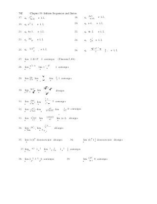 n n
n n
n

,

n
4
n
n
n
2
2
2 
702 Chapter 10 Infinite Sequences and Series
17. a 2n1
,3(n2)
n 1, 2, 18. a 2n5
,n(n1)
n 1, 2,
19. an n2
1, n 1, 2, 20. an n 4, n 1, 2,
21. an 4n 3, n 1, 2, 22. an 4n 2, n 1, 2,
23. a 3n2
,n!
n 1, 2, 24.
3
a ,
5n1 n 1, 2,
25. an  1(1)
n1
2
, n 1, 2, 26. an 
n 1
(1)n 1
2 2
2
n 
2 
n 1, 2,
27. lim 2 (0.1)n
2 converges (Theorem 5, #4)
n
n n n
28. lim ( 1)
lim 1
( 1)
1 converges
n n n n
29. lim 12n lim12n
1 2n
lim1
2
2 1 converges2n n n n
30. lim
2n1
2 n 1 
lim n
diverges
n 13 n n 1
3
31. lim
n
15n4
lim
n4
8n3
n
1
5
n 
18

5 converges
n3 n3 132. lim
n n2
5n6
lim (n3)(n2)
lim n2
0 converges
33. lim
n
n2
2n1
n1
lim
n
(n1)(n1)
n1
lim (n 1) diverges
n
34. lim 1n
3
lim
1
n
n 
diverges
n 704n n 70
4
n
35. lim 1 (1)
n
does not exist diverges 36. lim (1)n
1 1 does not exist diverges
n
37. n1
 1 1 1
 1 1
n n
lim
n 2n
1 n
lim
n 2 2n
1 n 2
converges
38. lim 2 1 3 1 6 converges 39. lim
(1)n1
0 converges
n 2n
2n
n 2n1
 